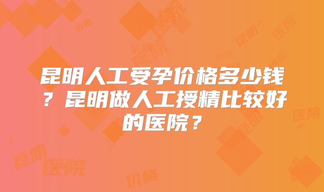 昆明人工受孕价格多少钱？昆明做人工授精比较好的医院？