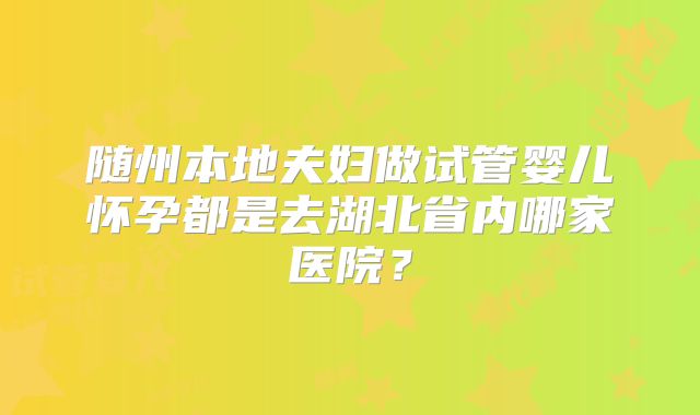 随州本地夫妇做试管婴儿怀孕都是去湖北省内哪家医院?