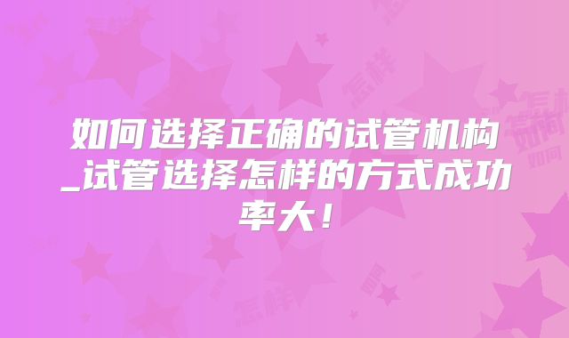 如何选择正确的试管机构_试管选择怎样的方式成功率大！