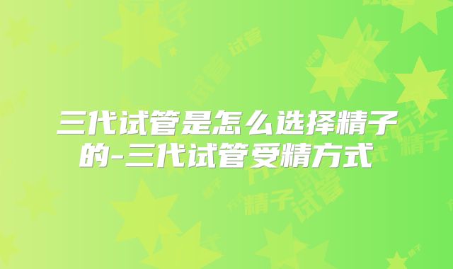 三代试管是怎么选择精子的-三代试管受精方式