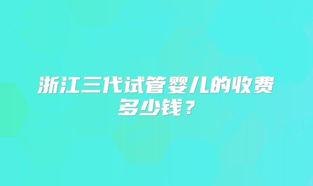 浙江三代试管婴儿的收费多少钱?