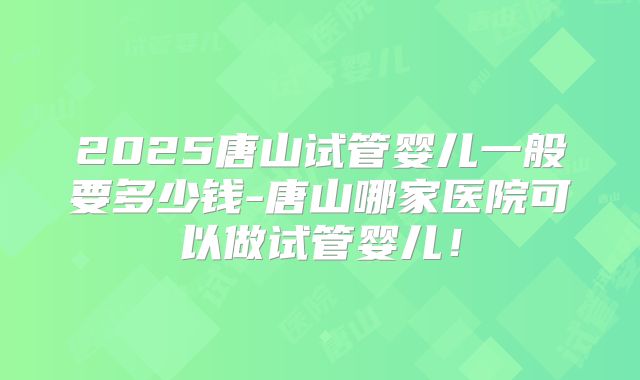 2025唐山试管婴儿一般要多少钱-唐山哪家医院可以做试管婴儿！