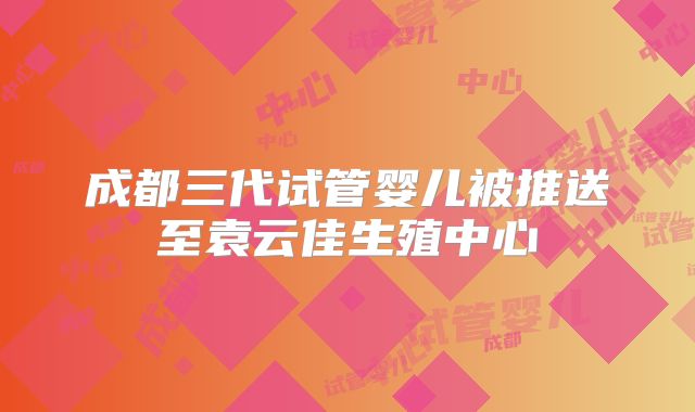 成都三代试管婴儿被推送至袁云佳生殖中心