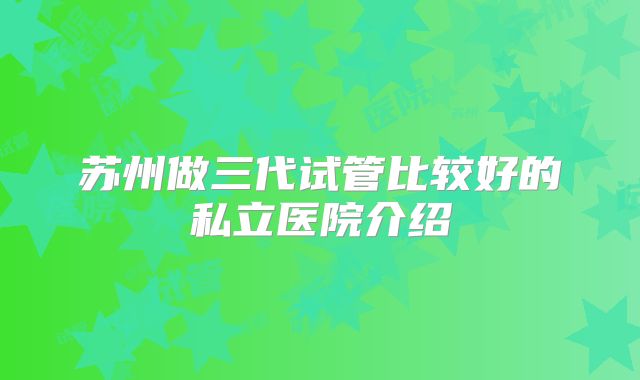苏州做三代试管比较好的私立医院介绍