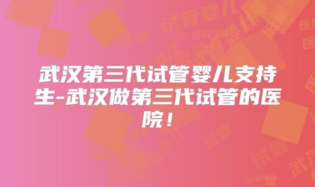 武汉第三代试管婴儿支持生-武汉做第三代试管的医院!