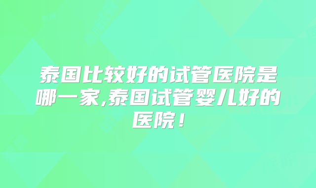 泰国比较好的试管医院是哪一家,泰国试管婴儿好的医院！