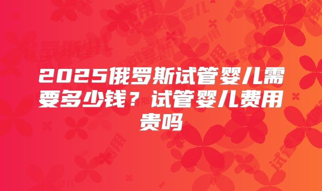 2025俄罗斯试管婴儿需要多少钱?试管婴儿费用贵吗