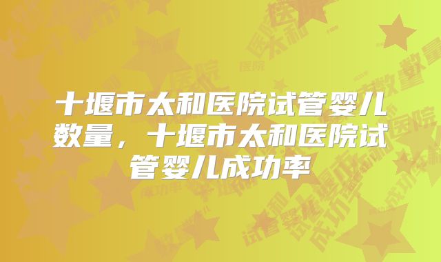 十堰市太和医院试管婴儿数量,十堰市太和医院试管婴儿成功率