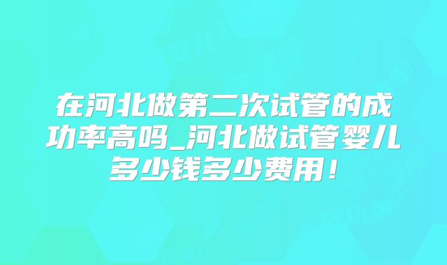 在河北做第二次试管的成功率高吗_河北做试管婴儿多少钱多少费用！