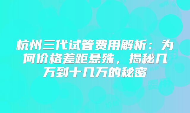 杭州三代试管费用解析：为何价格差距悬殊，揭秘几万到十几万的秘密