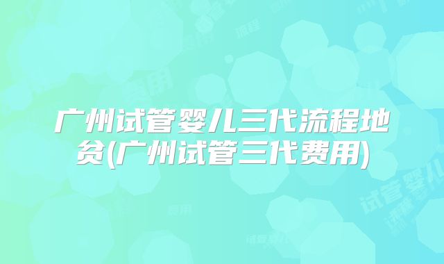 广州试管婴儿三代流程地贫(广州试管三代费用)