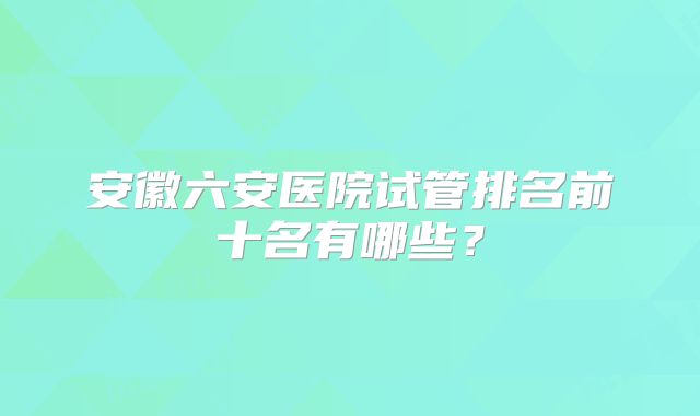安徽六安医院试管排名前十名有哪些?