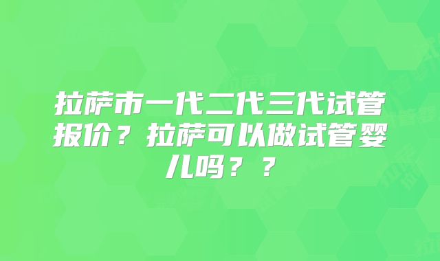 拉萨市一代二代三代试管报价？拉萨可以做试管婴儿吗？？