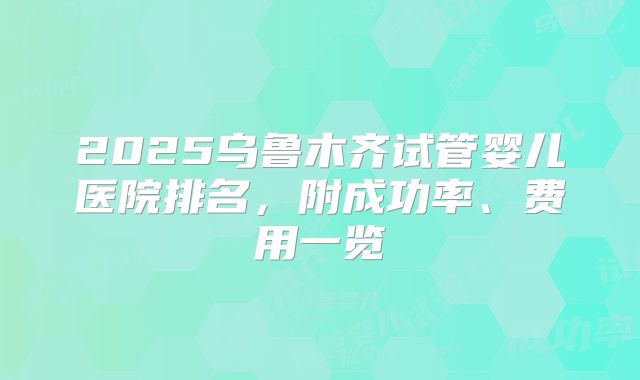 2025乌鲁木齐试管婴儿医院排名，附成功率、费用一览