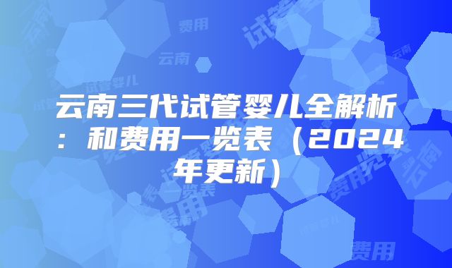 云南三代试管婴儿全解析:和费用一览表(2024年更新)