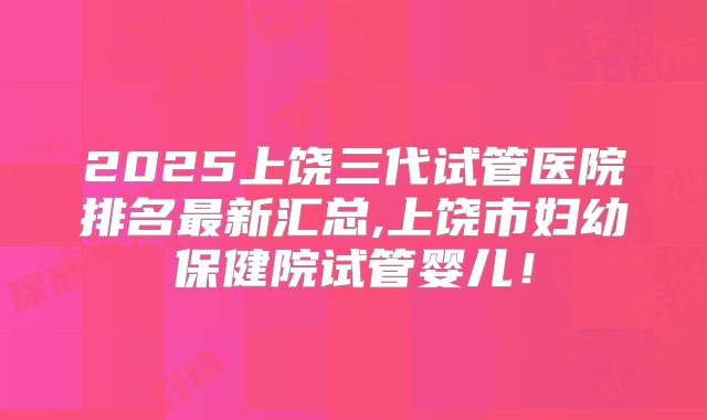 2025上饶三代试管医院排名最新汇总,上饶市妇幼保健院试管婴儿！