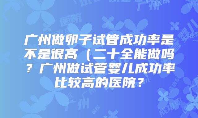 广州做卵子试管成功率是不是很高(二十全能做吗?广州做试管婴儿成功率比较高的医院?