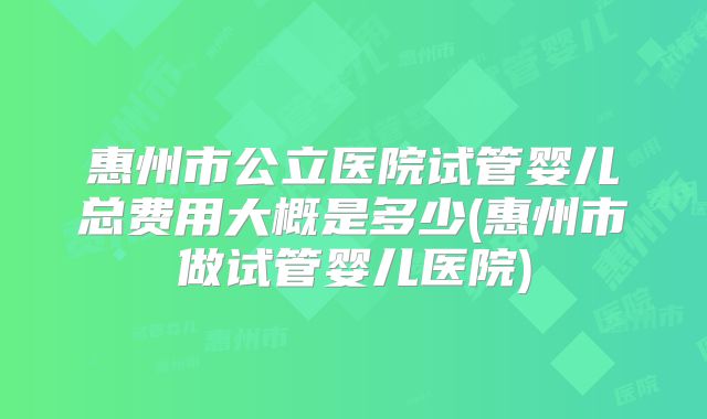 惠州市公立医院试管婴儿总费用大概是多少(惠州市做试管婴儿医院)