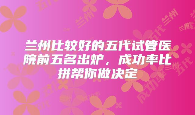 兰州比较好的五代试管医院前五名出炉，成功率比拼帮你做决定