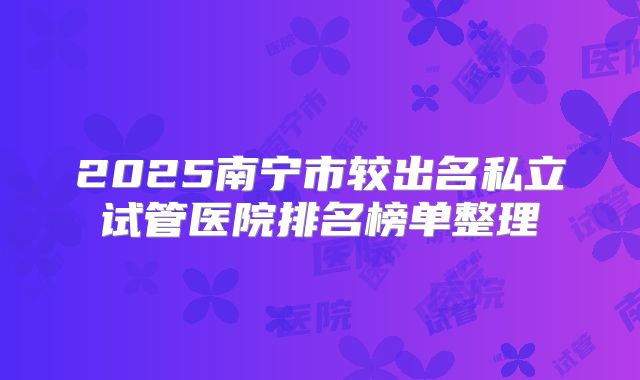 2025南宁市较出名私立试管医院排名榜单整理