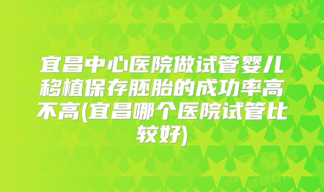 宜昌中心医院做试管婴儿移植保存胚胎的成功率高不高(宜昌哪个医院试管比较好)