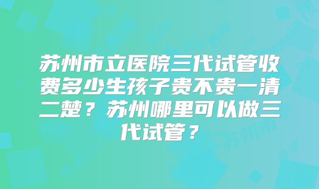 苏州市立医院三代试管收费多少生孩子贵不贵一清二楚？苏州哪里可以做三代试管？