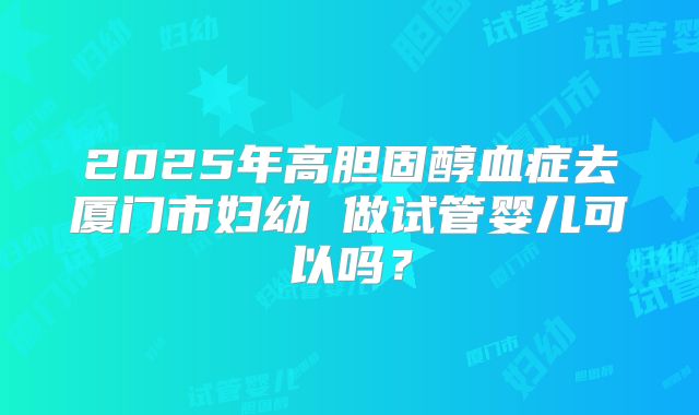 2025年高胆固醇血症去厦门市妇幼 做试管婴儿可以吗？
