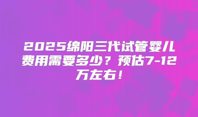 2025绵阳三代试管婴儿费用需要多少？预估7-12万左右！