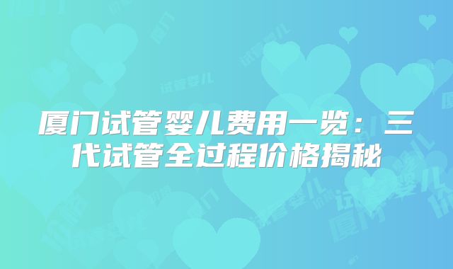 厦门试管婴儿费用一览：三代试管全过程价格揭秘