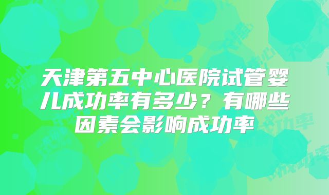 天津第五中心医院试管婴儿成功率有多少？有哪些因素会影响成功率