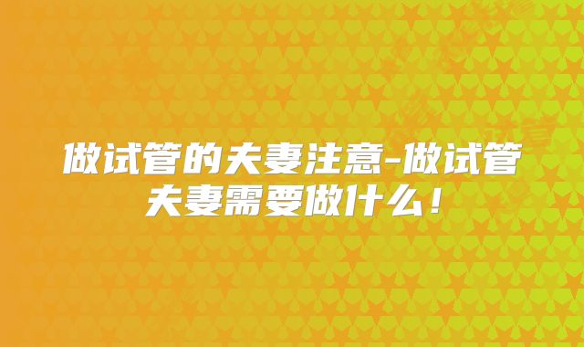 做试管的夫妻注意-做试管夫妻需要做什么!