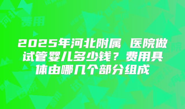 2025年河北附属 医院做试管婴儿多少钱?费用具体由哪几个部分组成