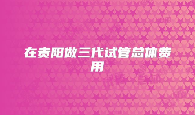 在贵阳做三代试管总体费用