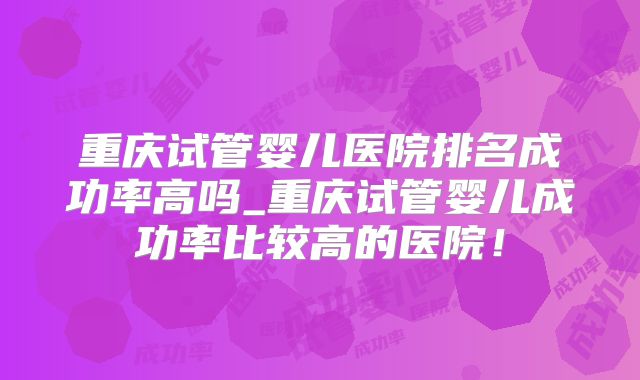 重庆试管婴儿医院排名成功率高吗_重庆试管婴儿成功率比较高的医院！