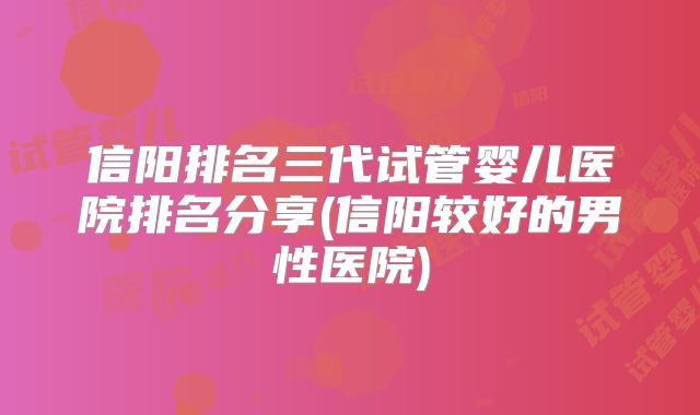 信阳排名三代试管婴儿医院排名分享(信阳较好的男性医院)