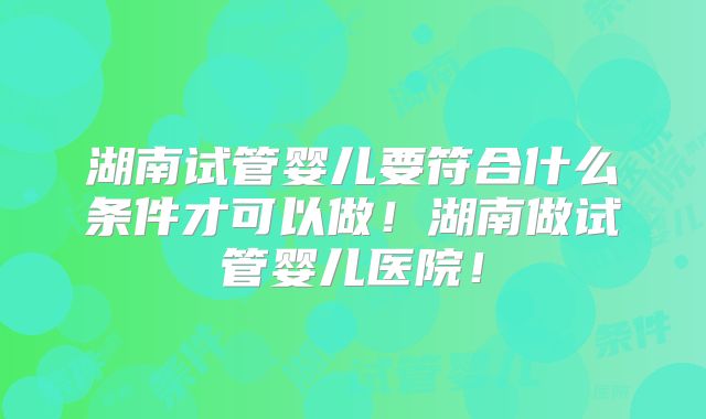 湖南试管婴儿要符合什么条件才可以做！湖南做试管婴儿医院！