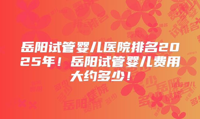 岳阳试管婴儿医院排名2025年!岳阳试管婴儿费用大约多少!