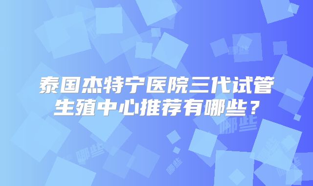 泰国杰特宁医院三代试管生殖中心推荐有哪些？
