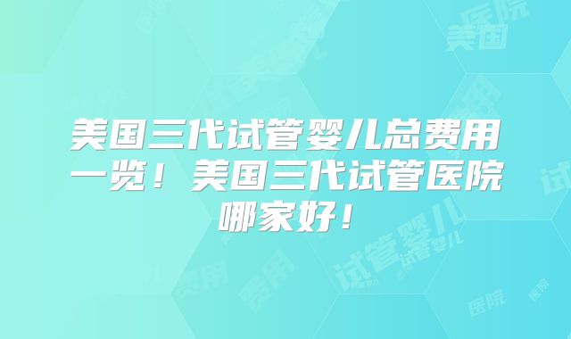 美国三代试管婴儿总费用一览！美国三代试管医院哪家好！