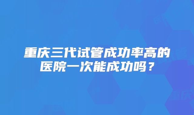 重庆三代试管成功率高的医院一次能成功吗?