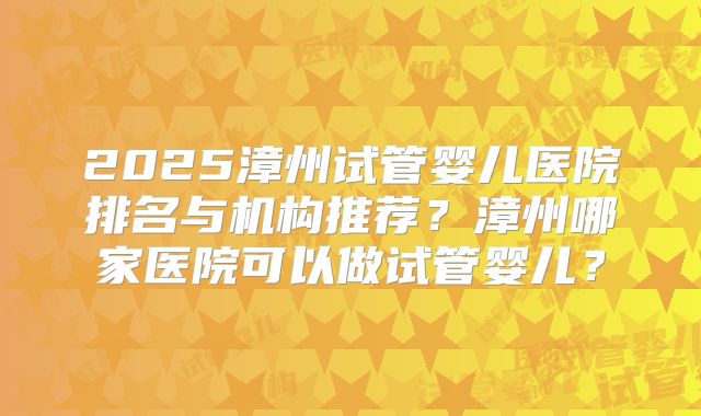 2025漳州试管婴儿医院排名与机构推荐？漳州哪家医院可以做试管婴儿？