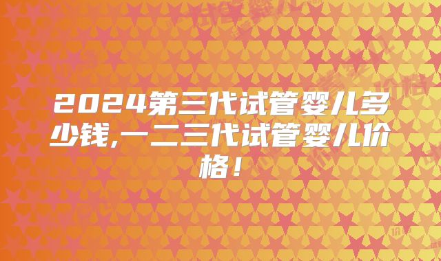 2024第三代试管婴儿多少钱,一二三代试管婴儿价格！