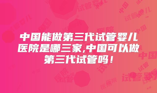 中国能做第三代试管婴儿医院是哪三家,中国可以做第三代试管吗!