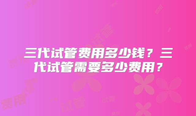 三代试管费用多少钱?三代试管需要多少费用?