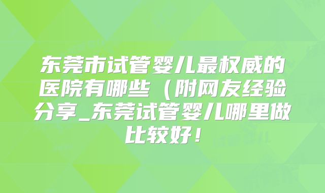 东莞市试管婴儿最权威的医院有哪些(附网友经验分享_东莞试管婴儿哪里做比较好!