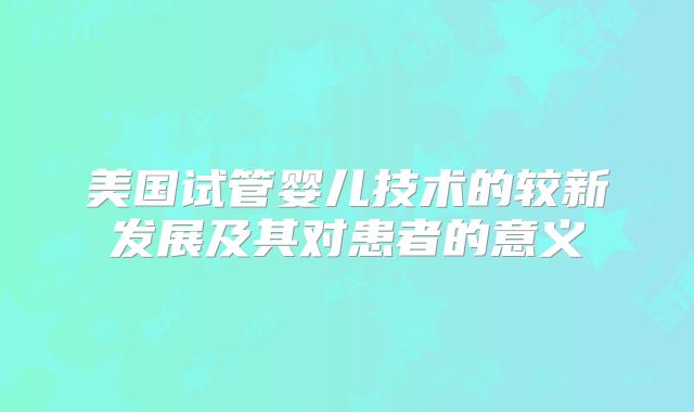 美国试管婴儿技术的较新发展及其对患者的意义