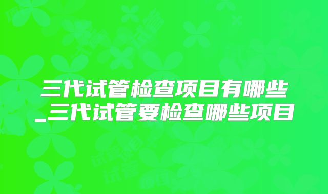 三代试管检查项目有哪些_三代试管要检查哪些项目