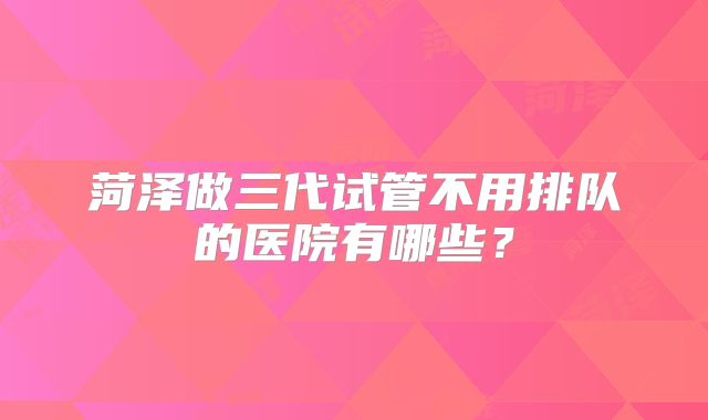 菏泽做三代试管不用排队的医院有哪些?