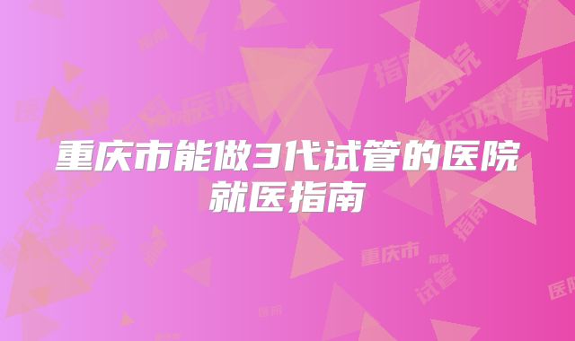 重庆市能做3代试管的医院就医指南