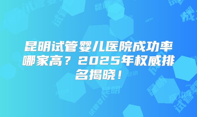 昆明试管婴儿医院成功率哪家高？2025年权威排名揭晓！